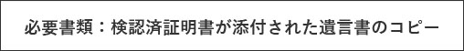 必要書類：検認済証明書が添付された遺言書のコピー