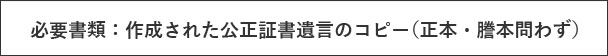 必要書類：作成された公正証書遺言のコピー（正本・謄本問わず）