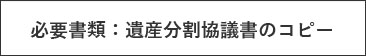 必要書類：遺産分割協議書のコピー