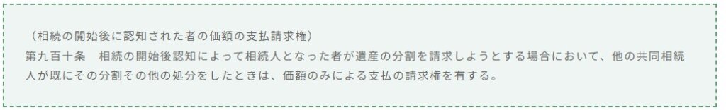 （相続の開始後に認知された者の価額の支払請求権） 第九百十条　相続の開始後認知によって相続人となった者が遺産の分割を請求しようとする場合において，他の共同相続人が既にその分割その他の処分をしたときは，価額のみによる支払の請求権を有する。