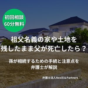 祖父名義の家や土地を残したまま父が死亡したら？孫が相続するための手続と注意点を弁護士が解説