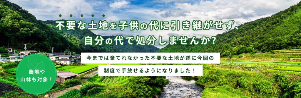 不要な土地を子供の代に引き継がせず、自分の代で処分しませんか？今までは棄てれなかった不要な土地が遂に今回の制度で手放せるようになりました！農地や山林も対象！