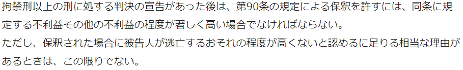 拘禁刑以上の刑に処する判決の宣告があった後は、第90条の規定による保釈を許すには、同条に規定する不利益その他の不利益の程度が著しく高い場合でなければならない。 ただし、保釈された場合に被告人が逃亡するおそれの程度が高くないと認めるに足りる相当な理由があるときは、この限りでない。