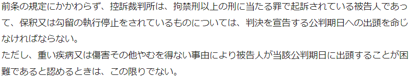 前条の規定にかかわらず、控訴裁判所は、拘禁刑以上の刑に当たる罪で起訴されている被告人であって、保釈又は勾留の執行停止をされているものについては、判決を宣告する公判期日への出頭を命じなければならない。 ただし、重い疾病又は傷害その他やむを得ない事由により被告人が当該公判期日に出頭することが困難であると認めるときは、この限りでない。