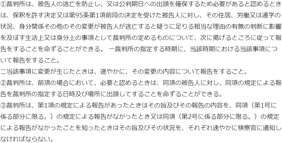 ①裁判所は、被告人の逃亡を防止し、又は公判期日への出頭を確保するため必要があると認めるときは、保釈を許す決定又は第95条第1項前段の決定を受けた被告人に対し、その住居、労働又は通学の状況、身分関係その他のその変更が被告人が逃亡すると疑うに足りる相当な理由の有無の判断に影響を及ぼす生活上又は身分上の事項として裁判所の定めるものについて、次に掲げるところに従って報告をすることを命ずることができる。 一裁判所の指定する時期に、当該時期における当該事項について報告をすること。 二当該事項に変更が生じたときは、速やかに、その変更の内容について報告をすること。 ②裁判所は、前項の場合において、必要と認めるときは、同項の被告人に対し、同項の規定による報告を裁判所の指定する日時及び場所に出頭してすることを命ずることができる。 ③裁判所は、第1項の規定による報告があったときはその旨及びその報告の内容を、同項（第1号に係る部分に限る。）の規定による報告がなかったとき又は同項（第2号に係る部分に限る。）の規定による報告がなかったことを知ったときはその旨及びその状況を、それぞれ速やかに検察官に通知しなければならない。