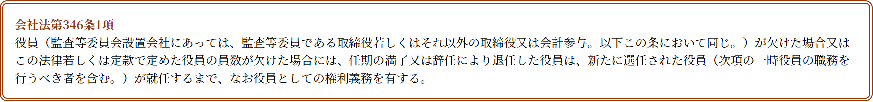 役員（監査等委員会設置会社にあっては、監査等委員である取締役若しくはそれ以外の取締役又は会計参与。以下この条において同じ。）が欠けた場合又はこの法律若しくは定款で定めた役員の員数が欠けた場合には、任期の満了又は辞任により退任した役員は、新たに選任された役員（次項の一時役員の職務を行うべき者を含む。）が就任するまで、なお役員としての権利義務を有する。